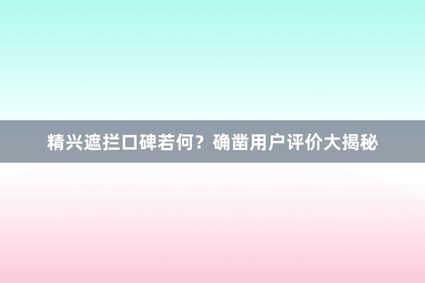 精兴遮拦口碑若何？确凿用户评价大揭秘